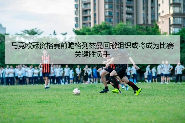 马竞欧冠资格赛前瞻格列兹曼回撤组织或将成为比赛关键胜负手